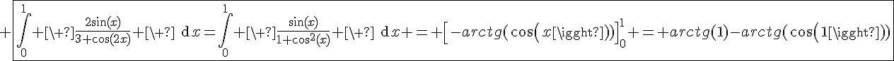 4$ \fbox{\Bigint_0^{1} \ \fr{2\sin(x)}{3+\cos(2x)} \ \text{d}x=\Bigint_0^{1} \ \fr{\sin(x)}{1+\cos^2(x)} \ \text{d}x = \[-arctg(cos(x))\]_0^1 = arctg(1)-arctg(cos(1))