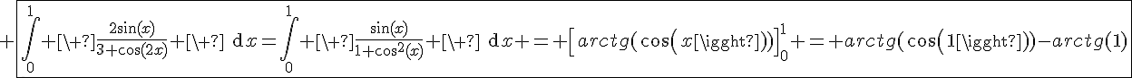 4$ \fbox{\Bigint_0^{1} \ \fr{2\sin(x)}{3+\cos(2x)} \ \text{d}x=\Bigint_0^{1} \ \fr{\sin(x)}{1+\cos^2(x)} \ \text{d}x = \[arctg(cos(x))\]_0^1 = arctg(cos(1))-arctg(1)