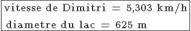 4$ \rm \fbox{\tex{vitesse de Dimitri = 5,303 km/h}\\ \\ \tex{diametre du lac = 625 m} }