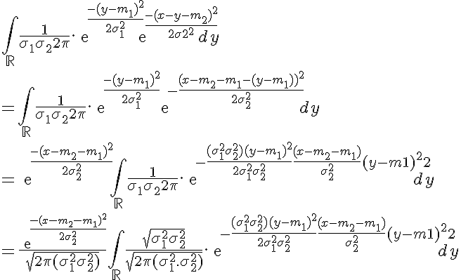 5$ \Bigint_{\mathbb{R}} \frac{1}{\sigma_1\sigma_2 2\pi} .exp{\frac{-(y-m_1)^2}{2\sigma_1^2}}exp{\frac{-(x-y-m_2)^2}{2\sigma_2^2}} dy
 \\ 
 \\ =\Bigint_{\mathbb{R}} \frac{1}{\sigma_1\sigma_2 2\pi} .exp{\frac{-(y-m_1)^2}{2\sigma_1^2}}exp{-\frac{(x-m_2-m_1-(y-m_1))^2}{2\sigma_2^2}} dy
 \\ 
 \\ =exp{\frac{-(x-m_2-m_1)^2}{2\sigma_2^2}}\Bigint_{\mathbb{R}} \frac{1}{\sigma_1\sigma_2 2\pi} .exp{-\frac{(\sigma_1^2+\sigma_2^2)(y-m_1)^2}{2\sigma_1^2\sigma_2^2}+ \frac{(x-m_2-m_1)}{\sigma_2^2}(y-m_1)^2}dy
 \\ 
 \\ =\frac{exp{\frac{-(x-m_2-m_1)^2}{2\sigma_2^2}}}{\sqrt{2\pi(\sigma_1^2+\sigma_2^2)}}\Bigint_{\mathbb{R}} \frac{\sqrt{\sigma_1^2+\sigma_2^2}}{\sqrt{2\pi(\sigma_1^2.\sigma_2^2)}}.exp{-\frac{(\sigma_1^2+\sigma_2^2)(y-m_1)^2}{2\sigma_1^2\sigma_2^2}+ \frac{(x-m_2-m_1)}{\sigma_2^2}(y-m_1)^2}dy