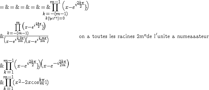\array{ccl$\Bigprod_{k=1}^{m-1}(x^2-2x\cos\frac {k\pi}m+1)&\;=\;&\Bigprod_{k=1}^{m-1}\(x-e^{i\frac {2k\pi}{2m}}\)\(x-e^{-i\frac {2k\pi}{2m}}\) \\ & = & \Bigprod_{\relstack{k=-(m-1)}{k \neq 0}}^{m-1}\(x-e^{i\frac {2k\pi}{2m}}\) \\ & = & \frac {\Bigprod_{k=-(m-1)}^{m}\(x-e^{i\frac {2k\pi}{2m}}\)}{\(x-e^{i\frac {2\,0\pi}{2m}}\)\(x-e^{i\frac {2\,m\pi}{2m}}\)} \hspace{100} {\rm on a toutes les racines 2m^\circ de l^'unite au numerateur} \vspace {80}\\ & = & \frac { \(x^{2m}-1\)}{(x-1)(x-(-1))} \vspace {60} \\& = & \Large\frac { x^{2m}-1}{x^2-1} }