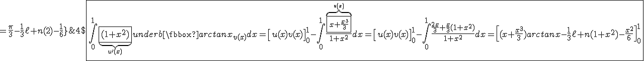 4$\fbox{\int_0^1\underb{\fbox{(1+x^2)}}_{u^'(x)}\underb{\fbox{arctanx}}_{v(x)}dx=\left[u(x)v(x)\right]_0^1-\int_0^1\frac{\overb{\fbox{x+\frac{x^3}{3}}}^{u(x)}}{1+x^2}dx=\left[u(x)v(x)\right]_0^1-\int_0^1\frac{\frac{2x}{3}+\frac{x}{3}(1+x^2)}{1+x^2}dx=\left[(x+\frac{x^3}{3})arctanx-\frac{1}{3}\ell n(1+x^2)-\frac{x^2}{6}\right]_0^1\\\;\;\;\;\;\;\;\;\;\;\;\;\;\;\;\;\;\;\;\;\;\;\;\;\;\;\;\;\;\;\;\;\;\;\;\;\;\;\;\;\;\;\;\;\;\;\;\;\;\;\;\;\;\;\;\;\;\;\;\;\;\;\;\;\;\;\;\;\;\;\;\;\;\;\;\;\;\;\;\;\;=\frac{\pi}{3}-\frac{1}{3}\ell n(2)-\frac{1}{6}}