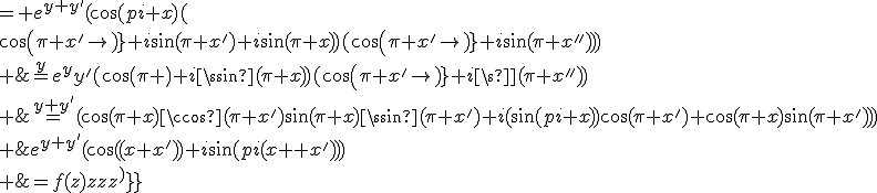 \array{rl$f(z+z^')&=e^{y+y^'}(\cos(\pi(x+x^'))+i\sin(\pi(x+x^')))\\ &=e^{y+y^'}(\cos(\pi x)\cos(\pi x^')-\sin(\pi x)\sin(\pi x^')+i(\sin(\pi x)\cos(\pi x^')+\cos(\pi x)\sin(\pi x^')))\\ &= e^{y+y^'}(\cos(\pi x)(\cos(\pi x^')+i\sin(\pi x^'))+i\sin(\pi x)(cos(\pi x^')+i\sin(\pi x^')))\\ &=e^ye^y^'(cos(\pi x)+i\sin(\pi x))(cos(\pi x^')+i\sin(\pi x^'))\\ &=f(z)f(z^')}