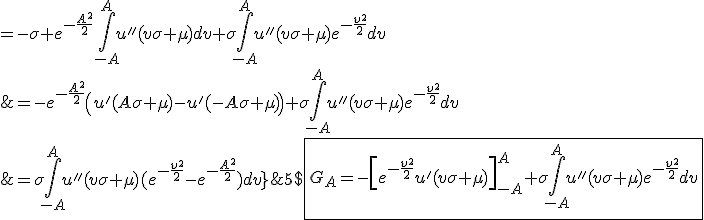 5$\fbox{G_A=-\left[e^{-\frac{v^2}{2}}u'(v\sigma+\mu)\right]_{-A}^A+\sigma\int_{-A}^Au''(v\sigma+\mu)e^{-\frac{v^2}{2}}dv\\\;\;\;\;=-e^{-\frac{A^2}{2}}\left(u'(A\sigma+\mu)-u'(-A\sigma+\mu)\right)+\sigma\int_{-A}^Au''(v\sigma+\mu)e^{-\frac{v^2}{2}}dv\\\;\;\;\;=-\sigma e^{-\frac{A^2}{2}}\int_{-A}^Au''(v\sigma+\mu)dv+\sigma\int_{-A}^Au''(v\sigma+\mu)e^{-\frac{v^2}{2}}dv\\\;\;\;\;=\sigma\int_{-A}^Au''(v\sigma+\mu)(e^{-\frac{v^2}{2}}-e^{-\frac{A^2}{2}})dv}