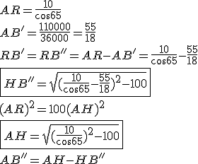 AR=\frac{10}{cos65}
 \\ AB'=\frac{110000}{36000} = \frac{55}{18}
 \\ RB'= RB''= AR-AB'=\frac{10}{cos65}-\frac{55}{18}
 \\ \fbox{HB''=\sqrt{(\frac{10}{cos65}-\frac{55}{18})^2 -100}}
 \\ 
 \\ (AR)^2=100+(AH)^2
 \\ \fbox{AH=\sqrt{(\frac{10}{cos65})^2 -100}}
 \\ 
 \\ AB''=AH-HB''