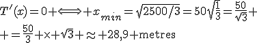 T'(x)=0 \Longleftrightarrow x_{min}=\sqrt{2500/3}=50\sqrt{\frac{1}{3}}=\frac{50}{\sqrt3}
 \\ =\frac{50}{3} \times \sqrt{3} \approx 28,9 \textrm{metres}