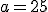 a = 25