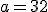 a = 32