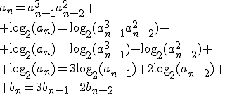 a_n=a_{n-1}^3a_{n-2}^2
 \\ \text{log}_2(a_n)=\text{log}_2(a_{n-1}^3a_{n-2}^2)
 \\ \text{log}_2(a_n)=\text{log}_2(a_{n-1}^3)+\text{log}_2(a_{n-2}^2)
 \\ \text{log}_2(a_n)=3\text{log}_2(a_{n-1})+2\text{log}_2(a_{n-2})
 \\ b_n=3b_{n-1}+2b_{n-2}