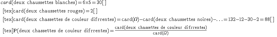 card(\text{deux chaussettes blanches})=6\times5=30[\tex]
 \\ 
 \\ [tex]card(\text{deux chaussettes rouges})=2[\tex]
 \\ 
 \\ [tex]card(\text{deux chassettes de couleur diffrentes})=card(\Omega)-card(\text{deux chaussettes noires})-\ldots=132-12-30-2=88[\tex]
 \\ 
 \\ [tex]P(\text{deux chassettes de couleur diffrentes})=\frac{card(\text{deux chassettes de couleur diffrentes})}{card(\Omega)}
 \\ 