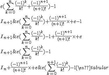 3$\rm\begin{tabular}I_n&=&e(\Bigsum_{k=0}^n\frac{(-1)^k}{k!})-1\\I_n+\frac{(-1)^{n+1}}{(n+1)!}\times e&=&e(\Bigsum_{k=0}^n\frac{(-1)^k}{k!})-1+\frac{(-1)^{n+1}}{(n+1)!}\times e\\I_{n+1}&=&e(\Bigsum_{k=0}^n\frac{(-1)^k}{k!})+\frac{(-1)^{n+1}}{(n+1)!}\times e-1\\I_{n+1}&=&e(\Bigsum_{k=0}^n\frac{(-1)^k}{k!}+\frac{(-1)^{n+1}}{(n+1)!})-1\\I_{n+1}&=&e(\Bigsum_{k=0}^{n+1}\frac{(-1)^k}{k!})-1\end{tabular}