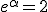 e^{\alpha}=2