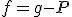 f=g-P