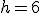 h=6
