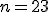 n=23