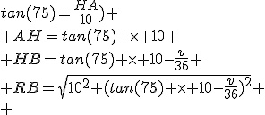 tan(75)=\frac{HA}{10})
 \\ AH=tan(75) \times 10
 \\ HB=tan(75) \times 10-\frac{v}{36}
 \\ RB=\sqrt{10^2+(tan(75) \times 10-\frac{v}{36})^2}
 \\ 