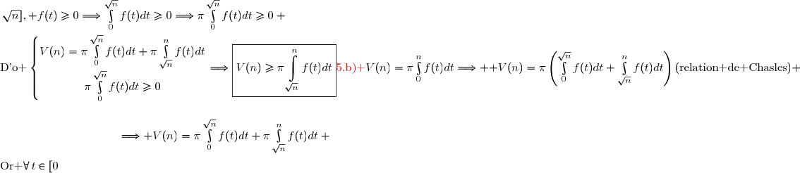 {\red{5.\ \text{b) }}}V(n)=\pi\int\limits_0^nf(t)dt\Longrightarrow  V(n)=\pi\left(\int\limits_0^{\sqrt{n}}f(t)dt+\int\limits_{\sqrt{n}}^nf(t)dt\right)\ \ \ \ (\text{relation de Chasles}) \\\\\phantom{{\red{5.\ \text{b) }}}V(n)=\pi\int\limits_0^nf(t)dt}\Longrightarrow V(n)=\pi\int\limits_0^{\sqrt{n}}f(t)dt+\pi\int\limits_{\sqrt{n}}^nf(t)dt \\\\\text{Or }\forall\,t\in[0\,;\,\sqrt{n}], \ f(t)\ge0\ \Longrightarrow\ \int\limits_0^{\sqrt{n}}f(t)dt\ge0\ \Longrightarrow\ \pi\int\limits_0^{\sqrt{n}}f(t)dt\ge0 \\\\\text{D'o }\left\lbrace\begin{matrix}V(n)=\pi\int\limits_0^{\sqrt{n}}f(t)dt+\pi\int\limits_{\sqrt{n}}^nf(t)dt\\\pi\int\limits_0^{\sqrt{n}}f(t)dt\ge0\ \ \ \ \ \ \ \ \ \ \ \ \ \ \ \ \ \ \ \ \ \end{matrix}\right.\ \ \ \Longrightarrow\ \ \ \boxed{V(n)\ge\pi\int\limits_{\sqrt{n}}^nf(t)dt}