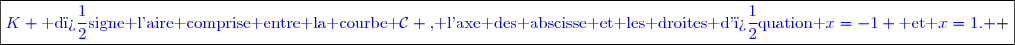 \boxed{\textcolor{blue}{K \text{ d�signe l'aire comprise entre la courbe }\mathcal{C} \text{, l'axe des abscisse et les droites d'�quation }x=-1 \text{ et }x=1. } }}