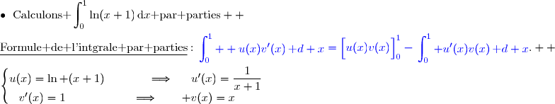 \bullet{\white{x}}\text{Calculons }\displaystyle\int_0^1\ln(x+1)\,\text{d}x\text{ par parties}  \\\\\underline{\text{Formule de l'intgrale par parties}}\ :\ {\blue{\begin{aligned}\int\nolimits_{0}^{1}  u(x)v'(x)\,\text d x\end{aligned}=\left[\overset{}{u(x)v(x)}\right]\limits_{0}^{1}-\begin{aligned}\int\nolimits_{0}^{1} u'(x)v(x)\,\text d x\end{aligned}}}.  \\\\\left\lbrace\begin{matrix}u(x)=\ln (x+1)\phantom{wwwww}\Longrightarrow\phantom{ww}u'(x)=\dfrac{1}{x+1}\\v'(x)=1\phantom{wwwwwwwv}\Longrightarrow\quad\quad v(x)=x\phantom{ww}\end{matrix}\right.