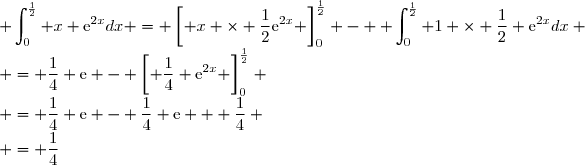 \displaystyle \int_{0}^{\frac{1}{2}} x \text{e}^{2x}dx = \left[ x \times \dfrac{1}{2}\text{e}^{2x} \right]_{0}^{\frac{1}{2}} - \displaystyle \int_{0}^{\frac{1}{2}} 1 \times \dfrac{1}{2} \text{e}^{2x}dx \\ = \dfrac{1}{4} \text{e} - \left[ \dfrac{1}{4} \text{e}^{2x} \right]_{0}^{\frac{1}{2}} \\ = \dfrac{1}{4} \text{e} - \dfrac{1}{4} \text{e} + \dfrac{1}{4} \\ = \dfrac{1}{4}