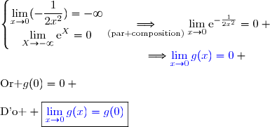 \left\lbrace\begin{matrix}\lim\limits_{x\to0}(-\dfrac{1}{2x^2})=-\infty\\\overset{}{\lim\limits_{X\to-\infty}\text{e}^{X}=0}\end{matrix}\right.\ \ \ \underset{\text{(par composition)}}{\Longrightarrow}\ \ \ \lim\limits_{x\to0}\text{e}^{-\frac{1}{2x^2}}=0 \\\phantom{WWWWWWWWWW.W..}\Longrightarrow\ \ \ \ \ \ \ \ {\blue{\lim\limits_{x\to0}g(x)=0}} \\\\\text{Or }g(0)=0 \\\\\text{D'o } \boxed{{\blue{\lim\limits_{x\to0}g(x)=g(0)}}}