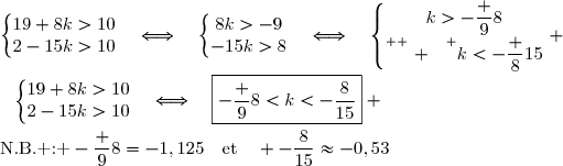 \left\lbrace\begin{matrix}19+8k>10\\2-15k>10\end{matrix}\right.\quad\Longleftrightarrow\quad\left\lbrace\begin{matrix}8k>-9\\-15k>8\end{matrix}\right.\quad\Longleftrightarrow\quad\left\lbrace\begin{matrix}k>-\dfrac 98\\\overset{ { \white{ . } } } {k<-\dfrac {8}{15}}\end{matrix}\right. \\\\\phantom {\left\lbrace\begin{matrix}19+8k>10\\2-15k>10\end{matrix}\right.}\quad\Longleftrightarrow\quad\boxed{-\dfrac 98<k<-\dfrac{8}{15}} \\\\\text{N.B. : }-\dfrac 98=-1,125\quad\text{et}\quad -\dfrac{8}{15}\approx-0,53