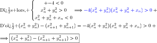 \text{D�s lors, }\ \left\lbrace\begin{matrix} \overset{}{-4<0}\\\overset{}{x_n^2+y_n^2>0}\\\overset{}{x_n^2+y_n^2+x_n<0}\end{matrix}\right.\ \ \ \ \ \Longrightarrow{\blue{-4(x_n^2+y_n^2)(x_n^2+y_n^2+x_n)>0}} \\\\\text{D'o� }\ (x_n^2+y_n^2)-(x_{n+1}^2+y_{n+1}^2)=-4(x_n^2+y_n^2)(x_n^2+y_n^2+x_n)>0 \\\\\Longrightarrow\boxed{(x_n^2+y_n^2)-(x_{n+1}^2+y_{n+1}^2)>0}