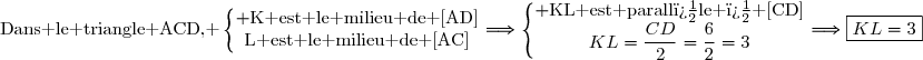 \text{Dans le triangle ACD, }\left\lbrace\begin{matrix} \text{K est le milieu de [AD]}\\\text{L est le milieu de [AC]}\end{matrix}\right.\ \ \Longrightarrow\ \ \ \left\lbrace\begin{matrix} \text{KL est parall�le � [CD]}\\KL=\dfrac{CD}{2}=\dfrac{6}{2}=3\end{matrix}\right.\ \ \Longrightarrow\ \ \ \boxed{KL=3}