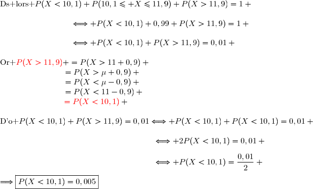 \text{Ds lors }\ P(X<10,1)+P(10,1\le X\le11,9)+P(X>11,9)=1 \\\\\phantom{WWWWWWWW}\Longleftrightarrow P(X<10,1)+0,99+P(X>11,9)=1 \\\\\phantom{WWWWWWWW}\Longleftrightarrow P(X<10,1)+P(X>11,9)=0,01 \\\\\text{Or }\ {\red{P(X>11,9)}} =P(X>11+0,9) \\\phantom{\text{Or }\ P(X>11,9)}=P(X>\mu+0,9) \\\phantom{\text{Or }\ P(X>11,9)}=P(X<\mu-0,9) \\\phantom{\text{Or }\ P(X>11,9)}=P(X<11-0,9) \\\phantom{\text{Or }\ P(X>11,9)}\,{\red{=P(X<10,1)}} \\\\\text{D'o }\ P(X<10,1)+P(X>11,9)=0,01\Longleftrightarrow P(X<10,1)+P(X<10,1)=0,01 \\\\\phantom{WWWWWWWWWWWWWWW..WW}\Longleftrightarrow 2P(X<10,1)=0,01 \\\\\phantom{WWWWWWWWWWWWWWW..WW}\Longleftrightarrow P(X<10,1)=\dfrac{0,01}{2} \\\\\Longrightarrow\boxed{P(X<10,1)=0,005}