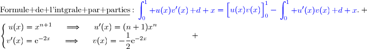 \underline{\text{Formule de l'intgrale par parties}}\ :\ {\blue{\begin{aligned}\int\nolimits_{0}^{1} u(x)v'(x)\,\text d x\end{aligned}=\left[\overset{}{u(x)v(x)}\right]\limits_0^1-\begin{aligned}\int\nolimits_{0}^{1} u'(x)v(x)\,\text d x\end{aligned}}}. \\\\\left\lbrace\begin{matrix}u(x)=x^{n+1}\phantom{ww}\Longrightarrow\phantom{ww}u'(x)=(n+1)x^n\phantom{wwwww}\\v'(x)=\text{e}^{-2x}\phantom{ww}\Longrightarrow\phantom{ww}v(x)=-\dfrac{1}{2}\text{e}^{-2x}\phantom{wwwwwww}\end{matrix}\right. 