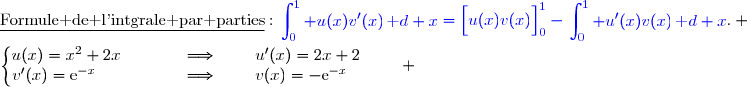 \underline{\text{Formule de l'intgrale par parties}}\ :\ {\blue{\begin{aligned}\int\nolimits_{0}^{1} u(x)v'(x)\,\text d x\end{aligned}=\left[\overset{}{u(x)v(x)}\right]\limits_0^1-\begin{aligned}\int\nolimits_{0}^{1} u'(x)v(x)\,\text d x\end{aligned}}}. \\\\\left\lbrace\begin{matrix}u(x)=x^2+2x\phantom{wwwww}\Longrightarrow\phantom{www}u'(x)=2x+2\phantom{www}\\v'(x)=\text{e}^{-x}\phantom{wwwwwww}\Longrightarrow\phantom{www}v(x)=-\text{e}^{-x}\phantom{wwww}\end{matrix}\right. 