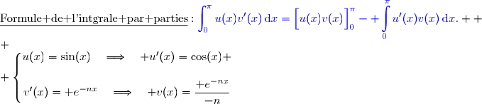 \underline{\text{Formule de l'intgrale par parties}}\ :\ {\blue{\displaystyle\int_0^{\pi}u(x)v'(x)\,\text{d}x=\left[\overset{}{u(x)v(x)}\right]\limits_0^{\pi}- \displaystyle\int\limits_0^{\pi}u'(x)v(x)\,\text{d}x}}.  \\ \\ \left\lbrace\begin{matrix}u(x)=\sin(x)\quad\Longrightarrow\quad u'(x)=\cos(x) \\\\v'(x)=\text e^{-nx}\phantom{}\quad\Longrightarrow\quad v(x)=\dfrac{\text e^{-nx}}{-n}\end{matrix}\right.