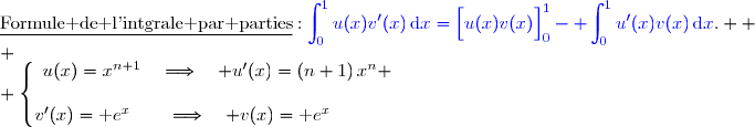 \underline{\text{Formule de l'intgrale par parties}}\ :\ {\blue{\displaystyle\int_0^{1}u(x)v'(x)\,\text{d}x=\left[\overset{}{u(x)v(x)}\right]\limits_0^{1}- \displaystyle\int_0^{1}u'(x)v(x)\,\text{d}x}}.  \\ \\ \left\lbrace\begin{matrix}u(x)=x^{n+1}\quad\Longrightarrow\quad u'(x)=(n+1)\,x^n \\\\v'(x)=\text e^{x}\phantom{pp}\quad\Longrightarrow\quad v(x)=\text e^{x}\phantom{WWWp}\end{matrix}\right.
