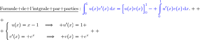 \underline{\text{Formule de l'intgrale par parties}}\ :\ {\blue{\displaystyle\int_0^{1}u(x)v'(x)\,\text{d}x=\left[\overset{}{u(x)v(x)}\right]\limits_0^1- \displaystyle\int\limits_0^1u'(x)v(x)\,\text{d}x}}.  \\ \\ \left\lbrace\begin{matrix}u(x)=x-1\quad\Longrightarrow\quad u'(x)=1 \\\\v'(x)=\text e^x\phantom{W}\quad\Longrightarrow\quad v(x)=\text e^x\end{matrix}\right.  