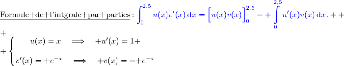 \underline{\text{Formule de l'intgrale par parties}}\ :\ {\blue{\displaystyle\int_0^{2,5}u(x)v'(x)\,\text{d}x=\left[\overset{}{u(x)v(x)}\right]\limits_0^{2,5}- \displaystyle\int\limits_0^{2,5}u'(x)v(x)\,\text{d}x}}.  \\ \\ \left\lbrace\begin{matrix}u(x)=x\quad\Longrightarrow\quad u'(x)=1 \\\\v'(x)=\text e^{-x}\phantom{}\quad\Longrightarrow\quad v(x)=-\text e^{-x}\end{matrix}\right.