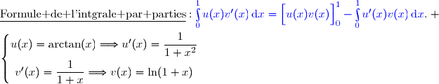 \underline{\text{Formule de l'intgrale par parties}}\ :\ {\blue{\int\limits_0^1u(x)v'(x)\,\text{d}x=\left[\overset{}{u(x)v(x)}\right]\limits_0^1-\int\limits_0^1u'(x)v(x)\,\text{d}x}}. \\\\\left\lbrace\begin{matrix}u(x)=\arctan(x)\ \ \ \ \ \ \ \ \ \Longrightarrow\ \ \ \ u'(x)=\dfrac{1}{1+x^2}\ \ \\\overset{}{v'(x)=\dfrac{1}{1+x}\ \ \ \ \ \ \ \ \ \ \ \ \ \Longrightarrow\ \ \ \ \ v(x)=\ln(1+x)}\end{matrix}\right.