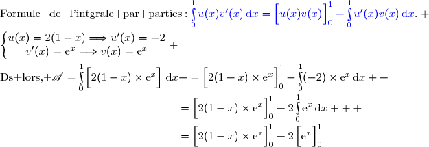 \underline{\text{Formule de l'intgrale par parties}}\ :\ {\blue{\int\limits_0^1u(x)v'(x)\,\text{d}x=\left[\overset{}{u(x)v(x)}\right]\limits_0^1-\int\limits_0^1u'(x)v(x)\,\text{d}x}}. \\\\\left\lbrace\begin{matrix}u(x)=2(1-x)\ \ \ \ \Longrightarrow\ \ \ \ u'(x)=-2\\v'(x)=\text{e}^x\ \ \ \ \ \ \ \ \ \ \ \Longrightarrow\ \ \ \ \ v(x)=\text{e}^x\end{matrix}\right. \\\\\text{Ds lors, }\ \mathscr{A}=\int\limits_0^1\left[\overset{}{2(1-x)\times\text{e}^x}\right]\,\text{d}x =\left[\overset{}{2(1-x)\times\text{e}^x}\right]\limits_0^1-\int\limits_0^1(-2)\times\text{e}^x\,\text{d}x  \\\phantom{WWWWWWWWWWWWWW..}=\left[\overset{}{2(1-x)\times\text{e}^x}\right]\limits_0^1+2\int\limits_0^1\text{e}^x\,\text{d}x   \\\phantom{WWWWWWWWWWWWWW..}=\left[\overset{}{2(1-x)\times\text{e}^x}\right]\limits_0^1+2\left[\overset{}{\text{e}^x}\right]\limits_0^1
