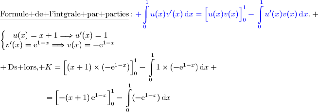 \underline{\text{Formule de l'intgrale par parties}}\ :\ {\blue{ \begin{aligned}\int\limits_0^1u(x)v'(x)\,\text{d}x\end{aligned}=\left[\overset{}{u(x)v(x)}\right]\limits_0^1-\begin{aligned}\int\limits_0^1u'(x)v(x)\,\text{d}x\end{aligned}}}. \\\\\left\lbrace\begin{matrix}u(x)=x+1\ \ \ \ \ \ \ \ \ \ \Longrightarrow\ \ \ \ u'(x)=1\ \ \ \ \ \ \\v'(x)=\text{e}^{1-x}\ \ \ \ \ \ \ \ \ \ \ \Longrightarrow\ \ \ \ v(x)=-\text{e}^{1-x}\end{matrix}\right.\\\\ \text{Ds lors, }\ K=\left[\overset{}{(x+1)\times(-\text{e}^{1-x})}\right]\limits_0^1-\begin{aligned}\int\limits_0^11\times(-\text{e}^{1-x})\,\text{d}x\end{aligned} \\\phantom{\text{Ds lors, }\ K}=\left[\overset{}{-(x+1)\,\text{e}^{1-x}}\right]\limits_0^1-\begin{aligned}\int\limits_0^1(-\text{e}^{1-x})\,\text{d}x\end{aligned}