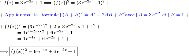 {\red{1.\ }}\ f(x)=3\,\text{e}^{-2x}+1\Longrightarrow(f(x))^2=(3\,\text{e}^{-2x}+1)^2 \\\\ {\blue{\text{Appliquons la formule }(A+B)^2=A^2+2AB+B^2\ \text{avec }A=3\,\text{e}^{-2x}\ \text{et }B=1}} \\\\ (f(x))^2=(3\,\text{e}^{-2x})^2+2\times3\,\text{e}^{-2x}\times1+1^2 \\\phantom{(f(x))^2}=9\,\text{e}^{(-2x)\times2}+6\,\text{e}^{-2x}+1 \\\phantom{(f(x))^2}=9\,\text{e}^{-4x}+6\,\text{e}^{-2x}+1 \\\\\Longrightarrow\boxed{(f(x))^2=9\,\text{e}^{-4x}+6\,\text{e}^{-2x}+1}