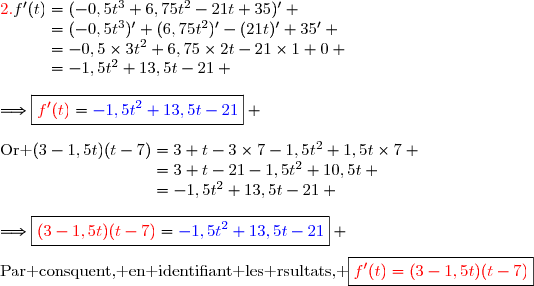 {\red{2.\ }}\ f'(t)=(-0,5t^3+6,75t^2-21t+35)' \\\phantom{{\red{2.\ }}\ f'(t)}=(-0,5t^3)'+(6,75t^2)'-(21t)'+35' \\\phantom{{\red{2.\ }}\ f'(t)}=-0,5\times3t^2+6,75\times2t-21\times1+0 \\\phantom{{\red{2.\ }}\ f'(t)}=-1,5t^2+13,5t-21 \\\\\Longrightarrow\boxed{{\red{f'(t)}}={\blue{-1,5t^2+13,5t-21}}} \\\\\text{Or }\ (3-1,5t)(t-7)=3 t-3\times7-1,5t^2+1,5t\times7 \\\phantom{\text{Or }\ (3-1,5t)(t-7)}=3 t-21-1,5t^2+10,5t \\\phantom{\text{Or }\ (3-1,5t)(t-7)}=-1,5t^2+13,5t-21 \\\\\Longrightarrow\boxed{{\red{(3-1,5t)(t-7)}}={\blue{-1,5t^2+13,5t-21}}} \\\\\text{Par consquent, en identifiant les rsultats, }\ \boxed{{\red{f'(t)=(3-1,5t)(t-7)}}}