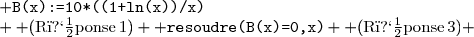 \begin{array}{l@{\quad\quad\quad}l} \texttt{(Comm \hspace*{-2mm}ande)} & \texttt{B(x):=10*((1+ln(x))/x)}\\ {\rm (R�ponse\,1)} & \displaystyle\hfill x \to 10*\left(\frac{1+\ln x}{x}\right)\\\\  \texttt{(Comm \hspace*{-2mm}ande)} & \texttt{deriver(B(x),x)}\\ {\rm (R�ponse\,2)} & \displaystyle\hfill \frac{10}{x^2}+\frac{10*(1+\ln(x))*(-1)}{x^2}\\\\  \texttt{(Comm \hspace*{-2mm}ande)} & \texttt{resoudre(B(x)=0,x)}\\ {\rm (R�ponse\,3)} & \displaystyle\hfill [{\rm exp}(-1)]\\\\  \texttt{(Comm \hspace*{-2mm}ande)} & \texttt{resoudre(B(x)>0,x)}\\ {\rm (R�ponse\,4)} & \displaystyle\hfill [x>{\rm exp}(-1)]\\\\  \texttt{(Comm \hspace*{-2mm}ande)} & \texttt{maximum[B(x),[0.1;10])}\\ {\rm (R�ponse\,5)} & \displaystyle\hfill 10\\\\ \end{array}
