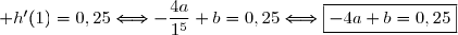 \text{Or }\ h'(x)=\left(\dfrac{a}{x^4}\right)'+(bx)' \\\phantom{\text{Or }\ h'(x)}=\left(a\,x^{-4}\right)'+b \\\phantom{\text{Or }\ h'(x)}=-4a\,x^{-5}+b \\\\\Longrightarrow h'(x)=-\dfrac{4a}{x^5}+b \\\\\text{D'o&ugrave; }\ h'(1)=0,25\Longleftrightarrow-\dfrac{4a}{1^5}+b=0,25\Longleftrightarrow\boxed{-4a+b=0,25}
