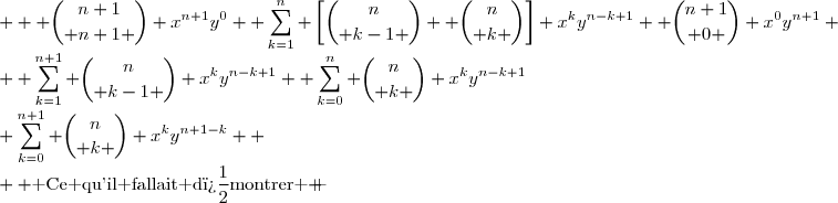\begin{matrix} (x+y)^{n+1}&=& \displaystyle \sum_{k=1}^{n+1} {n\choose k-1 } x^{k}y^{n-k+1}+\displaystyle \sum_{k=0}^{n} {n\choose k } x^ky^{n-k+1}\\&=&  \displaystyle {n\choose n } x^{n+1}y^0 +\sum_{k=1}^{n} {n\choose k-1 } x^{k}y^{n-k+1}+\displaystyle \sum_{k=1}^{n} {n\choose k } x^ky^{n-k+1}+ {n\choose 0 } x^0y^{n+1} \\&=&  \displaystyle {n+1\choose n+1 } x^{n+1}y^0 +\sum_{k=1}^{n} \left[{n\choose k-1 }+ {n\choose k }\right] x^ky^{n-k+1}+ {n+1\choose 0 } x^0y^{n+1} \\&=&  \displaystyle {n+1\choose n+1 } x^{n+1}y^0 +\sum_{k=1}^{n} {n+1\choose k } x^ky^{n-k+1}+ {n+1\choose 0 } x^0y^{n+1} \\ &=&\displaystyle \sum_{k=0}^{n+1} {n\choose k } x^ky^{n+1-k}  \\  \text{ Ce qu'il fallait d�montrer } \end{matrix} 