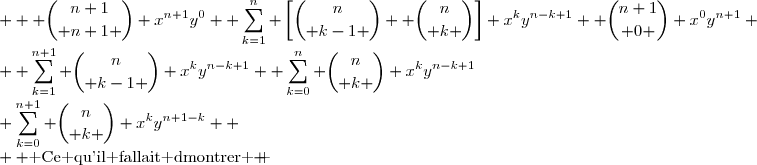 \begin{matrix} (x+y)^{n+1}&=& \displaystyle \sum_{k=1}^{n+1} {n\choose k-1 } x^{k}y^{n-k+1}+\displaystyle \sum_{k=0}^{n} {n\choose k } x^ky^{n-k+1}\\&=&  \displaystyle {n\choose n } x^{n+1}y^0 +\sum_{k=1}^{n} {n\choose k-1 } x^{k}y^{n-k+1}+\displaystyle \sum_{k=1}^{n} {n\choose k } x^ky^{n-k+1}+ {n\choose 0 } x^0y^{n+1} \\&=&  \displaystyle {n+1\choose n+1 } x^{n+1}y^0 +\sum_{k=1}^{n} \left[{n\choose k-1 }+ {n\choose k }\right] x^ky^{n-k+1}+ {n+1\choose 0 } x^0y^{n+1} \\&=&  \displaystyle {n+1\choose n+1 } x^{n+1}y^0 +\sum_{k=1}^{n} {n+1\choose k } x^ky^{n-k+1}+ {n+1\choose 0 } x^0y^{n+1} \\ &=&\displaystyle \sum_{k=0}^{n+1} {n\choose k } x^ky^{n+1-k}  \\  \text{ Ce qu'il fallait dmontrer } \end{matrix} 
