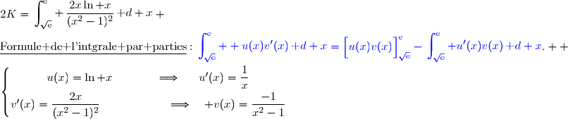 2K=\begin{aligned}\int\nolimits_{\sqrt{\text{e}}}^{\text{e}} \,\dfrac{2x\ln x}{(x^2-1)^2}\,\text d x\end{aligned} \\\\\underline{\text{Formule de l'intgrale par parties}}\ :\ {\blue{\begin{aligned}\int\nolimits_{\sqrt{\text{e}}}^{\text{e}}  u(x)v'(x)\,\text d x\end{aligned}=\left[\overset{}{u(x)v(x)}\right]\limits_{\sqrt{\text{e}}}^{\text{e}}-\begin{aligned}\int\nolimits_{\sqrt{\text{e}}}^{\text{e}} u'(x)v(x)\,\text d x\end{aligned}}}.  \\\\\left\lbrace\begin{matrix}u(x)=\ln x\phantom{wwwww}\Longrightarrow\phantom{ww}u'(x)=\dfrac{1}{x}\phantom{ww}\\v'(x)=\dfrac{2x}{(x^2-1)^2}\phantom{wwwwwwwv}\Longrightarrow\quad v(x)=\dfrac{\overset{}{-1}}{x^2-1}\phantom{ww}\end{matrix}\right.
