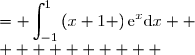 \displaystyle\begin{array}{cl}  \\  \\ \\J  &= \displaystyle\int_{-1}^{1}\left(x+1 \right)\text{e}^x\text{d}x  \\          	&=\displaystyle\int_{-1}^{1}u(x)v'(x)\text{d}x  	  \\ 		&=\displaystyle\left[u(x)\times v(x) \right]_{-1}^{1}-\int_{-1}^{1}\left[ u'(x)\times v(x)\right]\text{d}x  \\ 		&=\displaystyle\left[(x+1)\text{e}^x \right]_{-1}^{1}-\int_{-1}^{1}\left( 1\times \text{e}^x\right)\text{d}x  \\ 		&=\displaystyle 2\text{e}^1-0-\left[\text{e}^x \right]_{-1}^{1}  \\ 		&=\displaystyle 2\text{e}-\text{e}^1+\text{e}^{-1}  \\ 		&=\displaystyle\text{e}+\text{e}^{-1}   \\\end{array} 