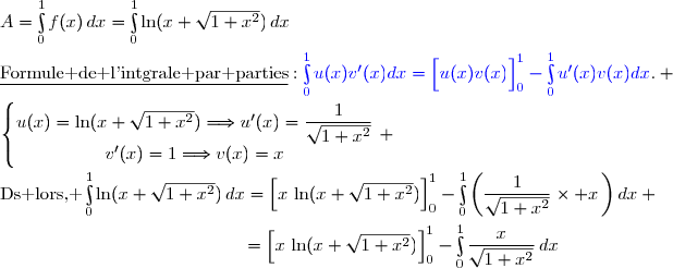 A=\int\limits_0^1f(x)\,dx=\int\limits_0^1\ln(x+\sqrt{1+x^2})\,dx\\\\\underline{\text{Formule de l'intgrale par parties}}\ :\ {\blue{\int\limits_0^1u(x)v'(x)dx=\left[\overset{}{u(x)v(x)}\right]\limits_0^1-\int\limits_0^1u'(x)v(x)dx}}. \\\\\left\lbrace\begin{matrix}u(x)=\ln(x+\sqrt{1+x^2})\ \ \ \ \Longrightarrow\ \ \ \ u'(x)=\dfrac{1}{\sqrt{1+x^2}}\\v'(x)=1\ \ \ \ \ \ \ \ \ \ \ \ \ \Longrightarrow\ \ \ \ v(x)=x\end{matrix}\right. \\\\\text{Ds lors, }\ \int\limits_0^1\ln(x+\sqrt{1+x^2})\,dx=\left[\overset{}{x\,\ln(x+\sqrt{1+x^2})}\right]\limits_0^1-\int\limits_0^1\left(\dfrac{1}{\sqrt{1+x^2}}\times x\,\right)dx \\\\\phantom{WWWWWWWW..WWWW}=\left[\overset{}{x\,\ln(x+\sqrt{1+x^2})}\right]\limits_0^1-\int\limits_0^1\dfrac{x}{\sqrt{1+x^2}}\,dx