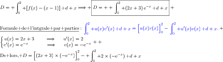 D= \begin{aligned}\int\nolimits_{0}^{2} [f(x)-(x-1)]\,\text d x\end{aligned}\Longrightarrow \boxed{D=  \begin{aligned}\int\nolimits_{0}^{2} (2x+3)\,\text{e}^{-x}\,\text d x\end{aligned}} \\\\\\\underline{\text{Formule de l'intgrale par parties}}\ :\ {\blue{\begin{aligned}\int\nolimits_{0}^{2} u(x)v'(x)\,\text d x\end{aligned}=\left[\overset{}{u(x)v(x)}\right]\limits_0^{2}-\begin{aligned}\int\nolimits_{0}^{2} u'(x)v(x)\,\text d x\end{aligned}}}. \\\\\left\lbrace\begin{matrix}u(x)=2x+3\phantom{www}\Longrightarrow\phantom{ww}u'(x)=2\phantom{ww}\\v'(x)=\text{e}^{-x}\phantom{wwwwv}\Longrightarrow\phantom{ww}v(x)=-\text{e}^{-x}\end{matrix}\right.  \\\\\text{Ds lors, }\ D=\left[\overset{}{(2x+3)\times(-\text{e}^{-x}})\right]\limits_0^{2}- \begin{aligned}\int\nolimits_0^{2} 2\times(-\text{e}^{-x})\,\text d x\end{aligned}