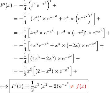 F'(x)=-\dfrac{1}{4}\left(x^4\,\text{e}^{-x^2}\right)' \\\overset{{\white{.}}}{\phantom{F'(x)}=-\dfrac{1}{4}\left[(x^4)'\times\text{e}^{-x^2}+x^4\times\left(\text{e}^{-x^2}\right)'\right]} \\\overset{{\white{.}}}{\phantom{F'(x)}=-\dfrac{1}{4}\left[4x^3\times\text{e}^{-x^2}+x^4\times(-x^2)'\times\text{e}^{-x^2}\right]} \\\overset{{\white{.}}}{\phantom{F'(x)}=-\dfrac{1}{4}\left[4x^3\,\text{e}^{-x^2}+x^4\times(-2x)\times\text{e}^{-x^2}\right]} \\\overset{{\phantom{.}}}{\phantom{F'(x)}=-\dfrac{1}{4}\left[(4x^3-2x^5)\times\text{e}^{-x^2}\right]} \\\overset{{\phantom{.}}}{\phantom{F'(x)}=-\dfrac{1}{2}x^3\left[(2-x^2)\times\text{e}^{-x^2}\right]} \\\\\Longrightarrow\boxed{F'(x)=\dfrac{1}{2}x^3\,(x^2-2)\,\text{e}^{-x^2}\,{\red{\neq\,f(x)}}}
