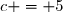 c = 5
